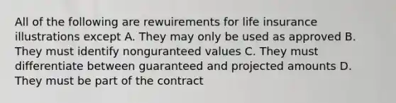 All of the following are rewuirements for life insurance illustrations except A. They may only be used as approved B. They must identify nonguranteed values C. They must differentiate between guaranteed and projected amounts D. They must be part of the contract