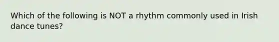 Which of the following is NOT a rhythm commonly used in Irish dance tunes?