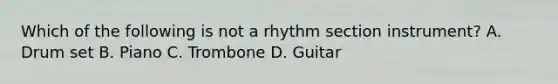 Which of the following is not a rhythm section instrument? A. Drum set B. Piano C. Trombone D. Guitar