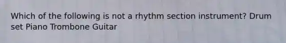 Which of the following is not a rhythm section instrument? Drum set Piano Trombone Guitar