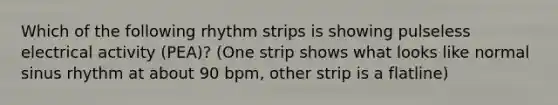 Which of the following rhythm strips is showing pulseless electrical activity (PEA)? (One strip shows what looks like normal sinus rhythm at about 90 bpm, other strip is a flatline)