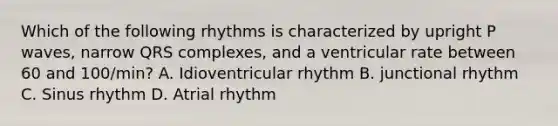 Which of the following rhythms is characterized by upright P waves, narrow QRS complexes, and a ventricular rate between 60 and 100/min? A. Idioventricular rhythm B. junctional rhythm C. Sinus rhythm D. Atrial rhythm