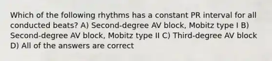 Which of the following rhythms has a constant PR interval for all conducted beats? A) Second-degree AV block, Mobitz type I B) Second-degree AV block, Mobitz type II C) Third-degree AV block D) All of the answers are correct