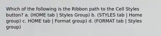 Which of the following is the Ribbon path to the Cell Styles button? a. (HOME tab | Styles Group) b. (STYLES tab | Home group) c. HOME tab | Format group) d. (FORMAT tab | Styles group)