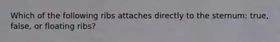 Which of the following ribs attaches directly to the sternum: true, false, or floating ribs?