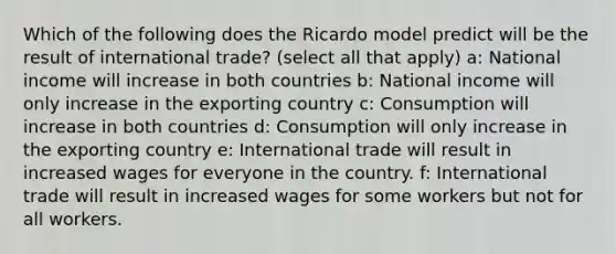 Which of the following does the Ricardo model predict will be the result of international trade? (select all that apply) a: National income will increase in both countries b: National income will only increase in the exporting country c: Consumption will increase in both countries d: Consumption will only increase in the exporting country e: International trade will result in increased wages for everyone in the country. f: International trade will result in increased wages for some workers but not for all workers.