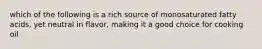 which of the following is a rich source of monosaturated fatty acids, yet neutral in flavor, making it a good choice for cooking oil