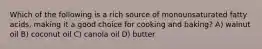 Which of the following is a rich source of monounsaturated fatty acids, making it a good choice for cooking and baking? A) walnut oil B) coconut oil C) canola oil D) butter