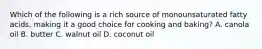 Which of the following is a rich source of monounsaturated fatty acids, making it a good choice for cooking and baking? A. canola oil B. butter C. walnut oil D. coconut oil