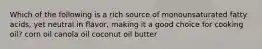 Which of the following is a rich source of monounsaturated fatty acids, yet neutral in flavor, making it a good choice for cooking oil? corn oil canola oil coconut oil butter