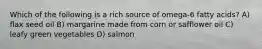 Which of the following is a rich source of omega-6 fatty acids? A) flax seed oil B) margarine made from corn or safflower oil C) leafy green vegetables D) salmon