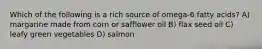 Which of the following is a rich source of omega-6 fatty acids? A) margarine made from corn or safflower oil B) flax seed oil C) leafy green vegetables D) salmon