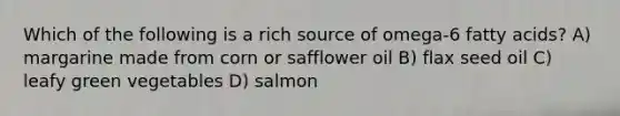 Which of the following is a rich source of omega-6 fatty acids? A) margarine made from corn or safflower oil B) flax seed oil C) leafy green vegetables D) salmon