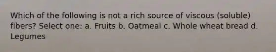 Which of the following is not a rich source of viscous (soluble) fibers? Select one: a. Fruits b. Oatmeal c. Whole wheat bread d. Legumes