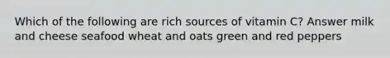 Which of the following are rich sources of vitamin C? Answer milk and cheese seafood wheat and oats green and red peppers