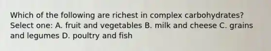 Which of the following are richest in complex carbohydrates? Select one: A. fruit and vegetables B. milk and cheese C. grains and legumes D. poultry and fish