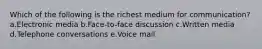 Which of the following is the richest medium for communication? a.Electronic media b.Face-to-face discussion c.Written media d.Telephone conversations e.Voice mail
