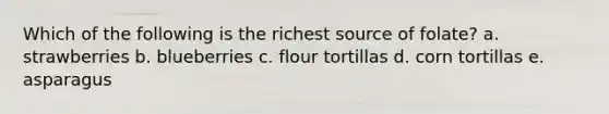 Which of the following is the richest source of folate? a. strawberries b. blueberries c. flour tortillas d. corn tortillas e. asparagus