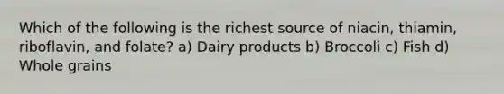 Which of the following is the richest source of niacin, thiamin, riboflavin, and folate? a) Dairy products b) Broccoli c) Fish d) Whole grains