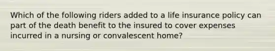 Which of the following riders added to a life insurance policy can part of the death benefit to the insured to cover expenses incurred in a nursing or convalescent home?