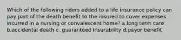 Which of the following riders added to a life insurance policy can pay part of the death benefit to the insured to cover expenses incurred in a nursing or convalescent home? a.long term care b.accidental death c. guaranteed insurability d.payor benefit