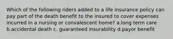 Which of the following riders added to a life insurance policy can pay part of the death benefit to the insured to cover expenses incurred in a nursing or convalescent home? a.long term care b.accidental death c. guaranteed insurability d.payor benefit