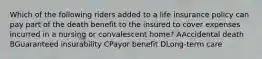 Which of the following riders added to a life insurance policy can pay part of the death benefit to the insured to cover expenses incurred in a nursing or convalescent home? AAccidental death BGuaranteed insurability CPayor benefit DLong-term care