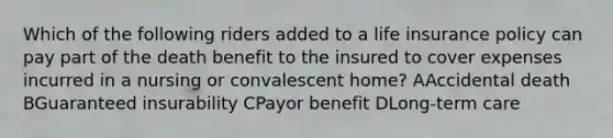 Which of the following riders added to a life insurance policy can pay part of the death benefit to the insured to cover expenses incurred in a nursing or convalescent home? AAccidental death BGuaranteed insurability CPayor benefit DLong-term care