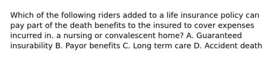 Which of the following riders added to a life insurance policy can pay part of the death benefits to the insured to cover expenses incurred in. a nursing or convalescent home? A. Guaranteed insurability B. Payor benefits C. Long term care D. Accident death