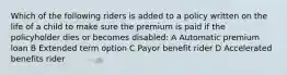 Which of the following riders is added to a policy written on the life of a child to make sure the premium is paid if the policyholder dies or becomes disabled: A Automatic premium loan B Extended term option C Payor benefit rider D Accelerated benefits rider