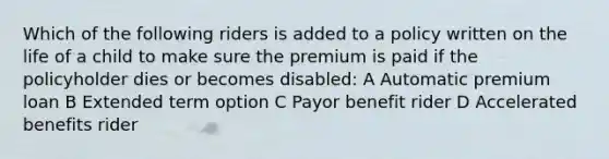 Which of the following riders is added to a policy written on the life of a child to make sure the premium is paid if the policyholder dies or becomes disabled: A Automatic premium loan B Extended term option C Payor benefit rider D Accelerated benefits rider