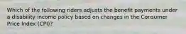 Which of the following riders adjusts the benefit payments under a disability income policy based on changes in the Consumer Price Index (CPI)?