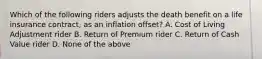 Which of the following riders adjusts the death benefit on a life insurance contract, as an inflation offset? A. Cost of Living Adjustment rider B. Return of Premium rider C. Return of Cash Value rider D. None of the above