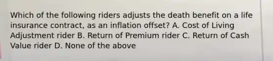 Which of the following riders adjusts the death benefit on a life insurance contract, as an inflation offset? A. Cost of Living Adjustment rider B. Return of Premium rider C. Return of Cash Value rider D. None of the above