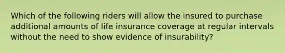 Which of the following riders will allow the insured to purchase additional amounts of life insurance coverage at regular intervals without the need to show evidence of insurability?