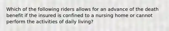 Which of the following riders allows for an advance of the death benefit if the insured is confined to a nursing home or cannot perform the activities of daily living?