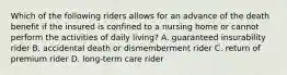 Which of the following riders allows for an advance of the death benefit if the insured is confined to a nursing home or cannot perform the activities of daily living? A. guaranteed insurability rider B. accidental death or dismemberment rider C. return of premium rider D. long-term care rider