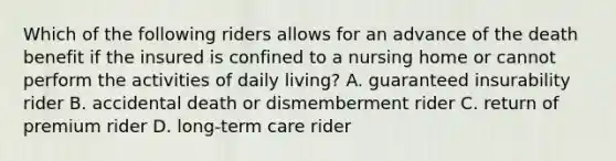 Which of the following riders allows for an advance of the death benefit if the insured is confined to a nursing home or cannot perform the activities of daily living? A. guaranteed insurability rider B. accidental death or dismemberment rider C. return of premium rider D. long-term care rider