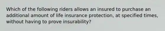 Which of the following riders allows an insured to purchase an additional amount of life insurance protection, at specified times, without having to prove insurability?