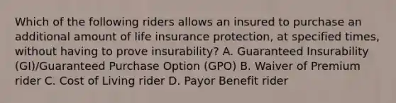 Which of the following riders allows an insured to purchase an additional amount of life insurance protection, at specified times, without having to prove insurability? A. Guaranteed Insurability (GI)/Guaranteed Purchase Option (GPO) B. Waiver of Premium rider C. Cost of Living rider D. Payor Benefit rider