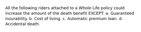 All the following riders attached to a Whole Life policy could increase the amount of the death benefit EXCEPT: a. Guaranteed insurability. b. Cost of living. c. Automatic premium loan. d. Accidental death.