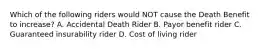 Which of the following riders would NOT cause the Death Benefit to increase? A. Accidental Death Rider B. Payor benefit rider C. Guaranteed insurability rider D. Cost of living rider