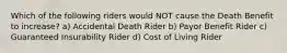 Which of the following riders would NOT cause the Death Benefit to increase? a) Accidental Death Rider b) Payor Benefit Rider c) Guaranteed Insurability Rider d) Cost of Living Rider