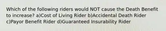 Which of the following riders would NOT cause the Death Benefit to increase? a)Cost of Living Rider b)Accidental Death Rider c)Payor Benefit Rider d)Guaranteed Insurability Rider