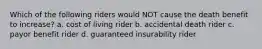 Which of the following riders would NOT cause the death benefit to increase? a. cost of living rider b. accidental death rider c. payor benefit rider d. guaranteed insurability rider