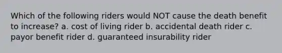 Which of the following riders would NOT cause the death benefit to increase? a. cost of living rider b. accidental death rider c. payor benefit rider d. guaranteed insurability rider