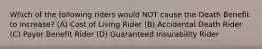 Which of the following riders would NOT cause the Death Benefit to increase? (A) Cost of Living Rider (B) Accidental Death Rider (C) Payor Benefit Rider (D) Guaranteed Insurability Rider