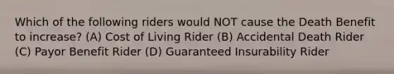 Which of the following riders would NOT cause the Death Benefit to increase? (A) Cost of Living Rider (B) Accidental Death Rider (C) Payor Benefit Rider (D) Guaranteed Insurability Rider