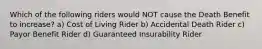 Which of the following riders would NOT cause the Death Benefit to increase? a) Cost of Living Rider b) Accidental Death Rider c) Payor Benefit Rider d) Guaranteed Insurability Rider