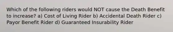 Which of the following riders would NOT cause the Death Benefit to increase? a) Cost of Living Rider b) Accidental Death Rider c) Payor Benefit Rider d) Guaranteed Insurability Rider